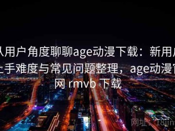 从用户角度聊聊age动漫下载：新用户上手难度与常见问题整理，age动漫官网 rmvb 下载
