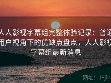 人人影视字幕组完整体验记录：普通用户视角下的优缺点盘点，人人影视字幕组最新消息