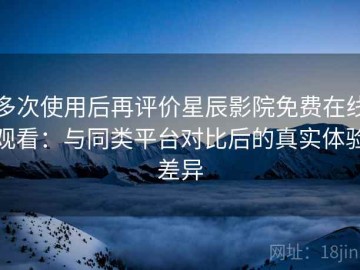多次使用后再评价星辰影院免费在线观看：与同类平台对比后的真实体验差异