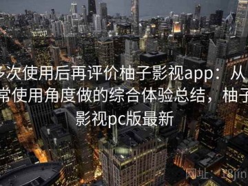 多次使用后再评价柚子影视app：从日常使用角度做的综合体验总结，柚子影视pc版最新