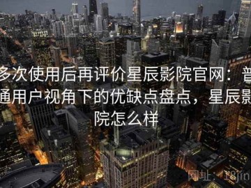 多次使用后再评价星辰影院官网：普通用户视角下的优缺点盘点，星辰影院怎么样