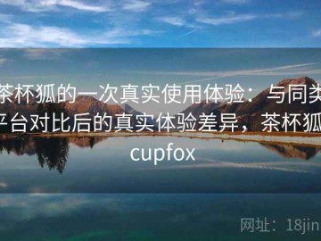 茶杯狐的一次真实使用体验：与同类平台对比后的真实体验差异，茶杯狐 - cupfox