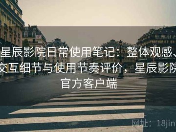 星辰影院日常使用笔记：整体观感、交互细节与使用节奏评价，星辰影院官方客户端