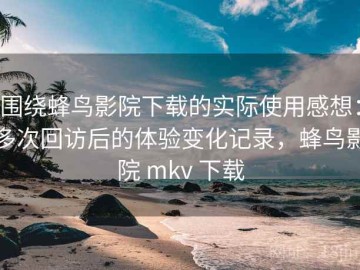 围绕蜂鸟影院下载的实际使用感想：多次回访后的体验变化记录，蜂鸟影院 mkv 下载