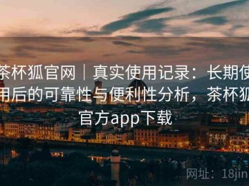 茶杯狐官网｜真实使用记录：长期使用后的可靠性与便利性分析，茶杯狐官方app下载