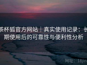 茶杯狐官方网站｜真实使用记录：长期使用后的可靠性与便利性分析
