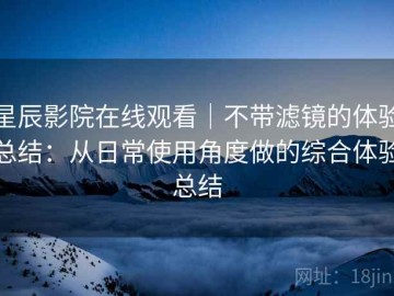 星辰影院在线观看｜不带滤镜的体验总结：从日常使用角度做的综合体验总结