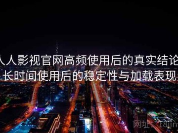 人人影视官网高频使用后的真实结论：长时间使用后的稳定性与加载表现