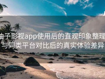 柚子影视app使用后的直观印象整理：与同类平台对比后的真实体验差异