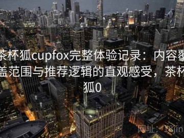 茶杯狐cupfox完整体验记录：内容覆盖范围与推荐逻辑的直观感受，茶杯狐0