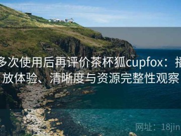 多次使用后再评价茶杯狐cupfox：播放体验、清晰度与资源完整性观察