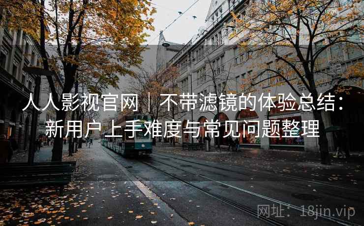人人影视官网｜不带滤镜的体验总结：新用户上手难度与常见问题整理