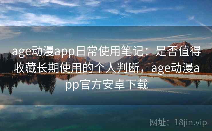 age动漫app日常使用笔记：是否值得收藏长期使用的个人判断，age动漫app官方安卓下载