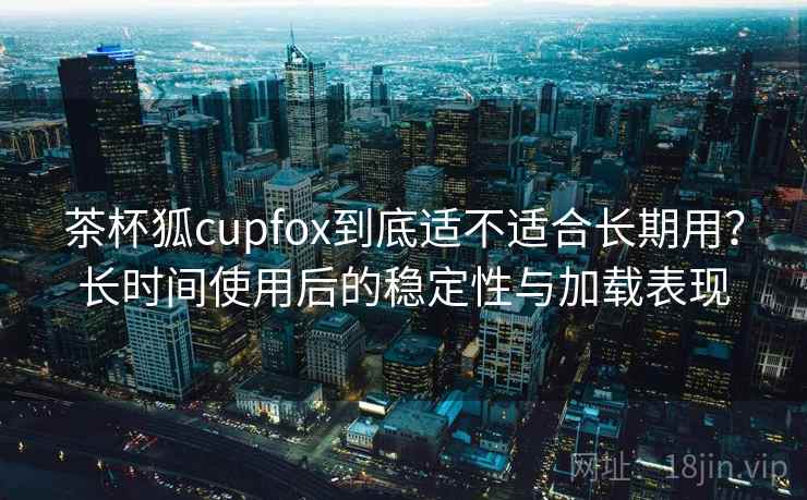 茶杯狐cupfox到底适不适合长期用?长时间使用后的稳定性与加载表现 茶杯狐cupfox到底适不适合长期用?长时间使用后的稳定性与加载表现
