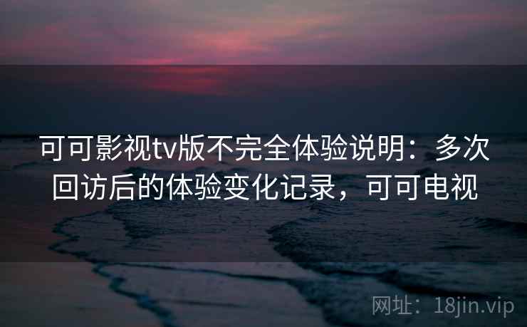 可可影视tv版不完全体验说明：多次回访后的体验变化记录，可可电视