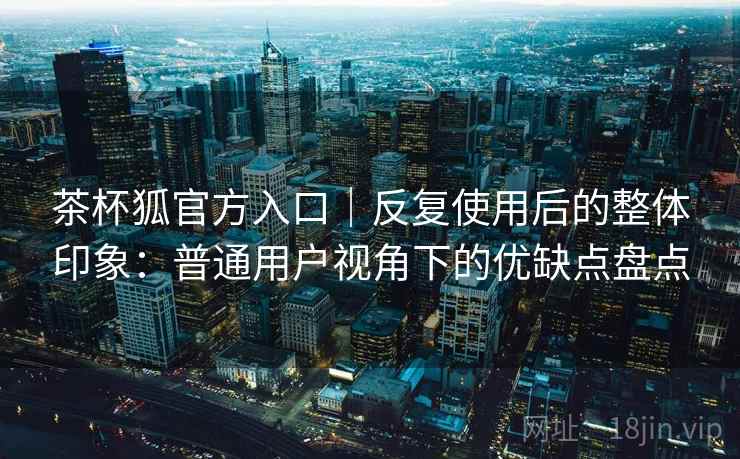 茶杯狐官方入口｜反复使用后的整体印象：普通用户视角下的优缺点盘点