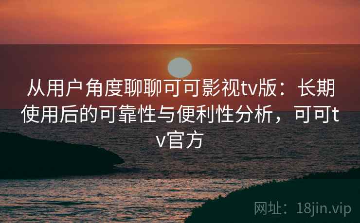从用户角度聊聊可可影视tv版：长期使用后的可靠性与便利性分析，可可tv官方