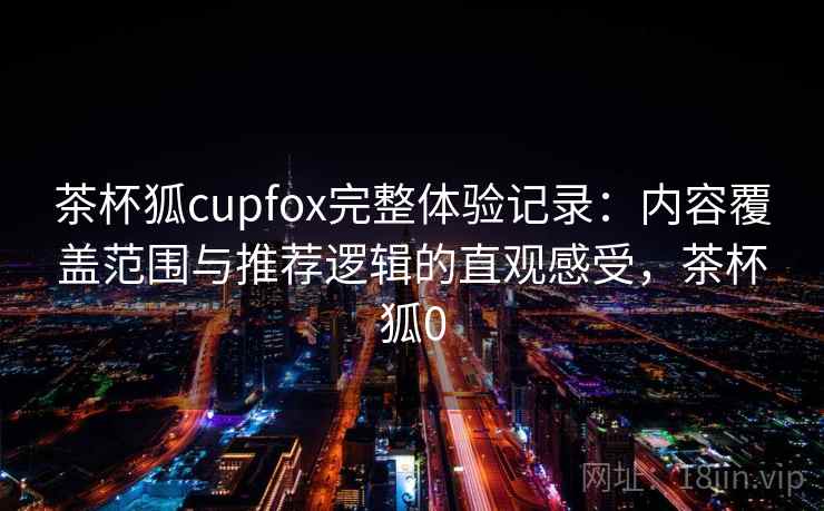 茶杯狐cupfox完整体验记录:内容覆盖范围与推荐逻辑的直观感受,茶杯狐0 茶杯狐cupfox完整体验记录:内容覆盖范围与推荐逻辑的直观感受,茶杯狐0