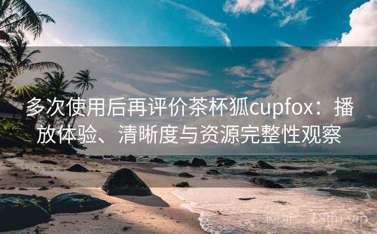 多次使用后再评价茶杯狐cupfox：播放体验、清晰度与资源完整性观察