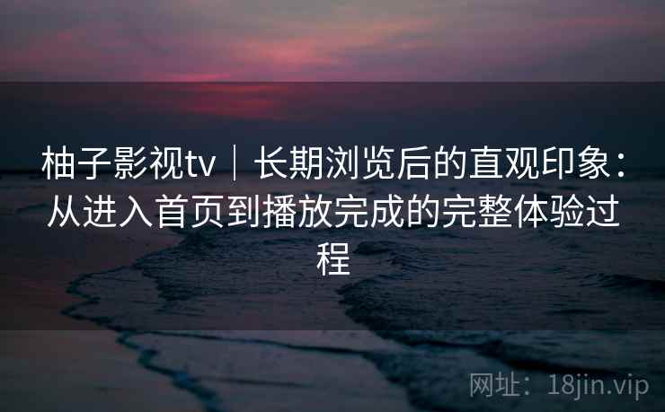 柚子影视tv｜长期浏览后的直观印象：从进入首页到播放完成的完整体验过程