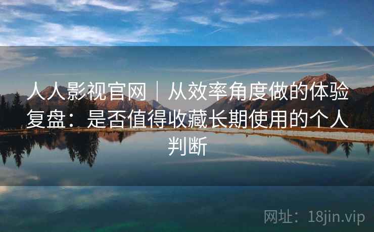 人人影视官网｜从效率角度做的体验复盘：是否值得收藏长期使用的个人判断