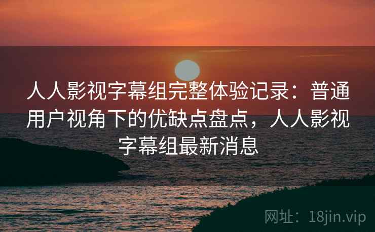 人人影视字幕组完整体验记录:普通用户视角下的优缺点盘点,人人影视字幕组最新消息 人人影视字幕组完整体验记录:普通用户视角下的优缺点盘点,人人影视字幕组最新消息