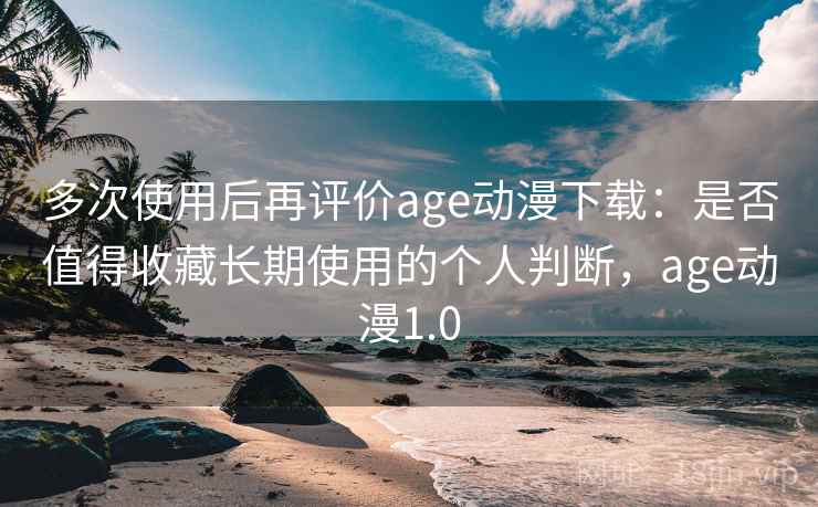 多次使用后再评价age动漫下载：是否值得收藏长期使用的个人判断，age动漫1.0