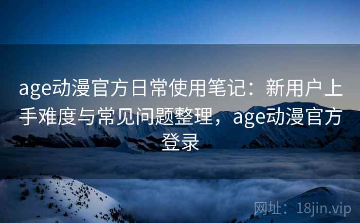age动漫官方日常使用笔记：新用户上手难度与常见问题整理，age动漫官方登录