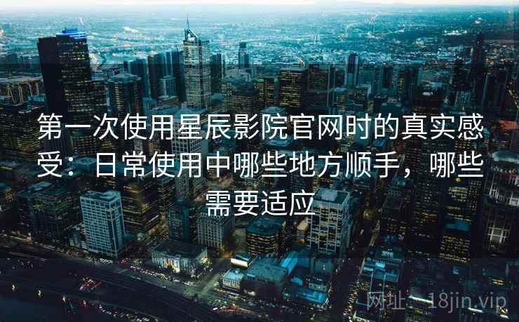 第一次使用星辰影院官网时的真实感受：日常使用中哪些地方顺手，哪些需要适应