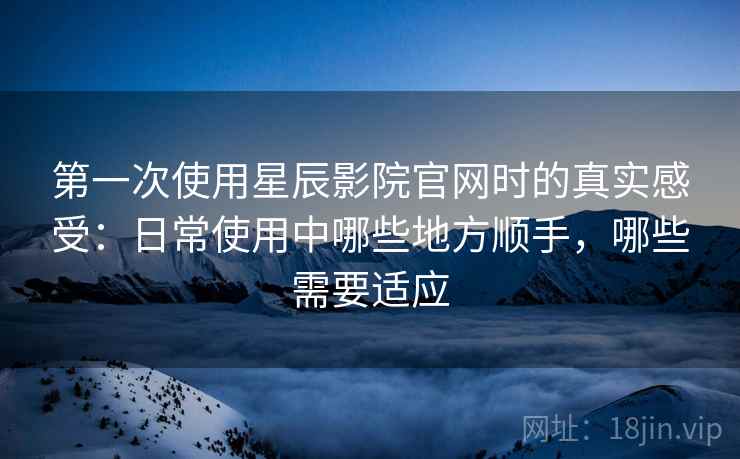第一次使用星辰影院官网时的真实感受：日常使用中哪些地方顺手，哪些需要适应