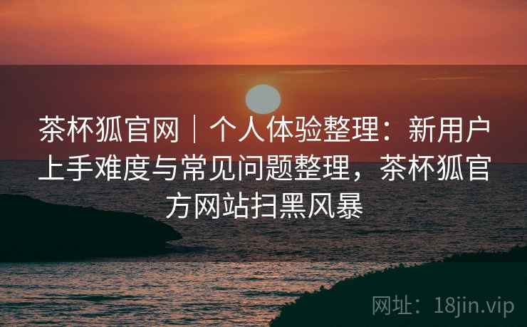 茶杯狐官网｜个人体验整理：新用户上手难度与常见问题整理，茶杯狐官方网站扫黑风暴