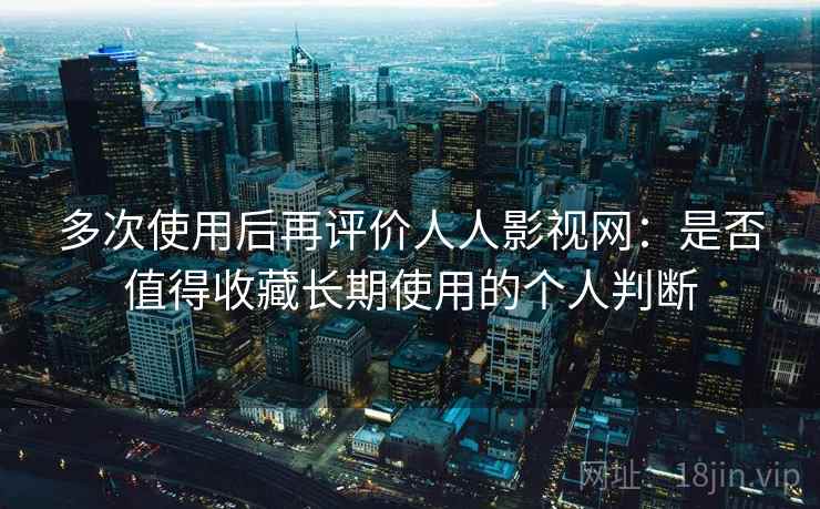 多次使用后再评价人人影视网：是否值得收藏长期使用的个人判断