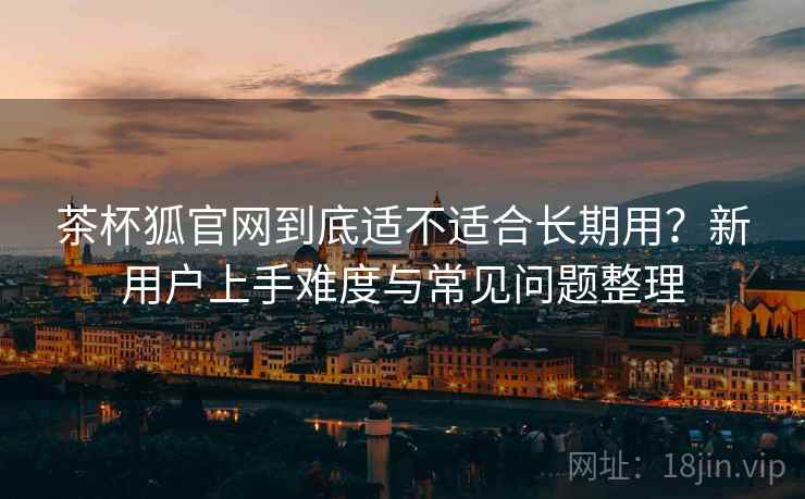 茶杯狐官网到底适不适合长期用?新用户上手难度与常见问题整理 茶杯狐官网到底适不适合长期用?新用户上手难度与常见问题整理