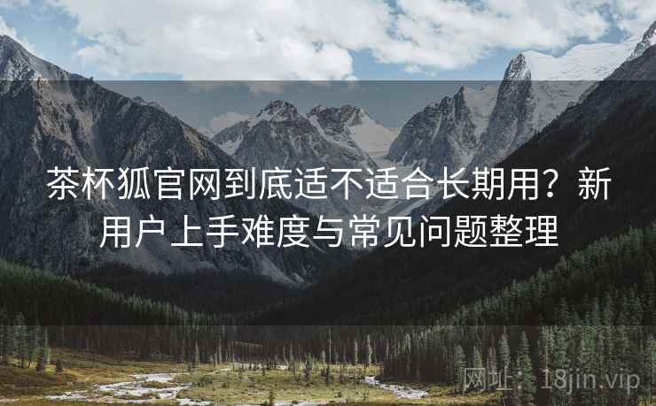 茶杯狐官网到底适不适合长期用?新用户上手难度与常见问题整理 茶杯狐官网到底适不适合长期用?新用户上手难度与常见问题整理