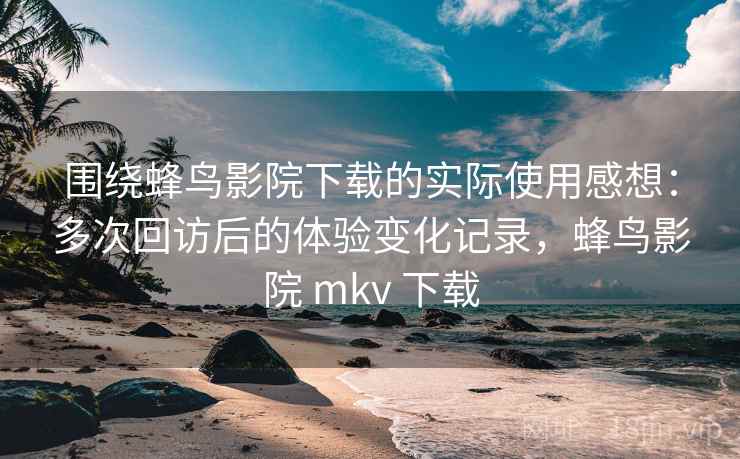围绕蜂鸟影院下载的实际使用感想:多次回访后的体验变化记录,蜂鸟影院 mkv 下载 围绕蜂鸟影院下载的实际使用感想:多次回访后的体验变化记录,蜂鸟影院 mkv 下载