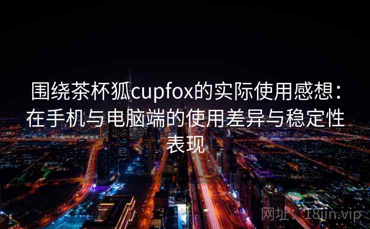 围绕茶杯狐cupfox的实际使用感想：在手机与电脑端的使用差异与稳定性表现