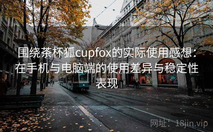 围绕茶杯狐cupfox的实际使用感想：在手机与电脑端的使用差异与稳定性表现
