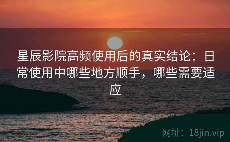 星辰影院高频使用后的真实结论：日常使用中哪些地方顺手，哪些需要适应