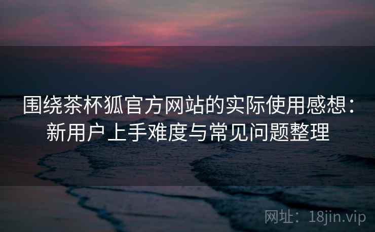 围绕茶杯狐官方网站的实际使用感想:新用户上手难度与常见问题整理 围绕茶杯狐官方网站的实际使用感想:新用户上手难度与常见问题整理