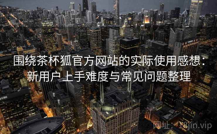 围绕茶杯狐官方网站的实际使用感想:新用户上手难度与常见问题整理 围绕茶杯狐官方网站的实际使用感想:新用户上手难度与常见问题整理