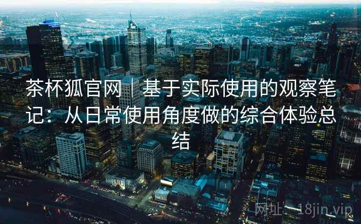 茶杯狐官网｜基于实际使用的观察笔记：从日常使用角度做的综合体验总结