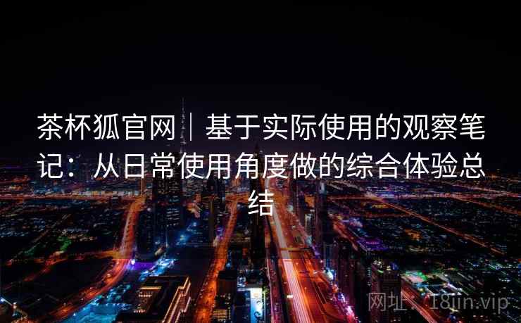 茶杯狐官网｜基于实际使用的观察笔记：从日常使用角度做的综合体验总结