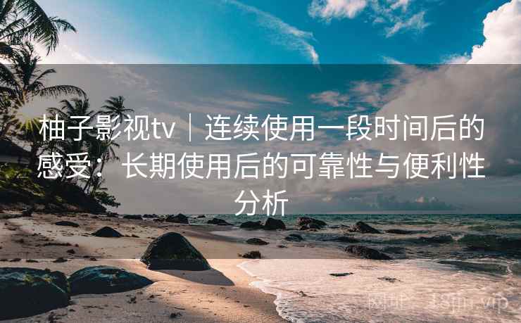 柚子影视tv｜连续使用一段时间后的感受：长期使用后的可靠性与便利性分析