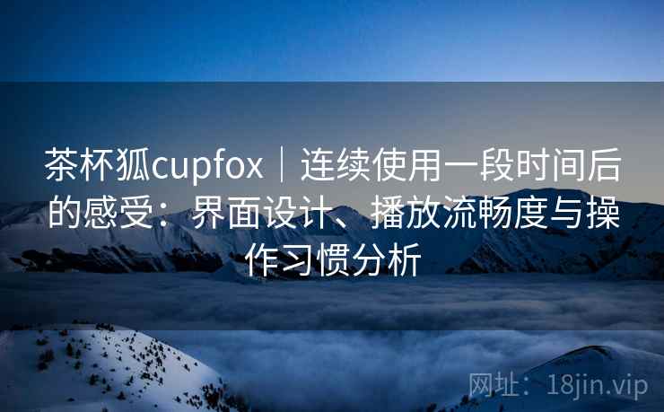 茶杯狐cupfox｜连续使用一段时间后的感受：界面设计、播放流畅度与操作习惯分析