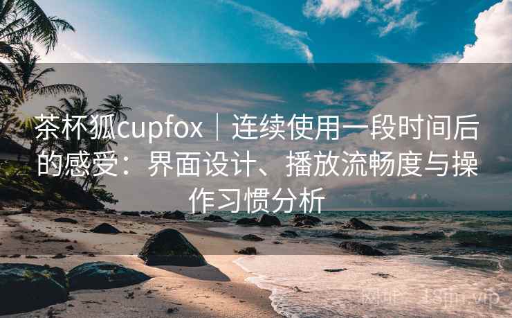 茶杯狐cupfox｜连续使用一段时间后的感受：界面设计、播放流畅度与操作习惯分析