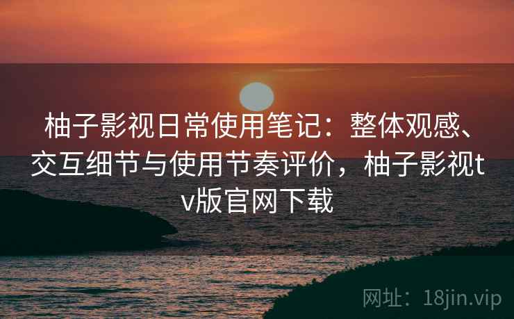 柚子影视日常使用笔记：整体观感、交互细节与使用节奏评价，柚子影视tv版官网下载