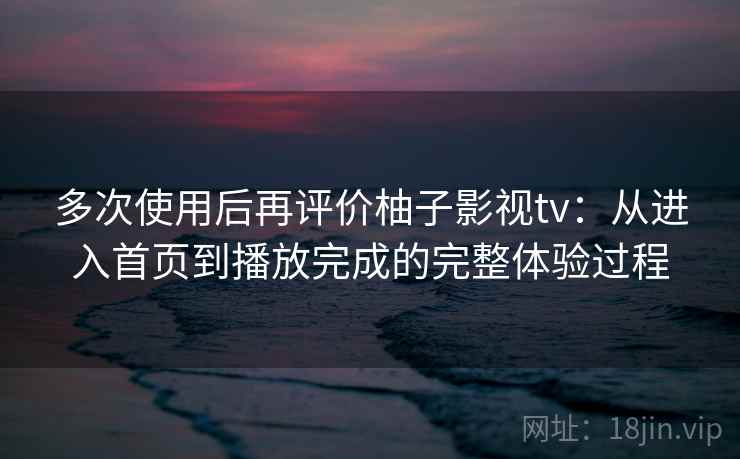 多次使用后再评价柚子影视tv:从进入首页到播放完成的完整体验过程 多次使用后再评价柚子影视tv:从进入首页到播放完成的完整体验过程