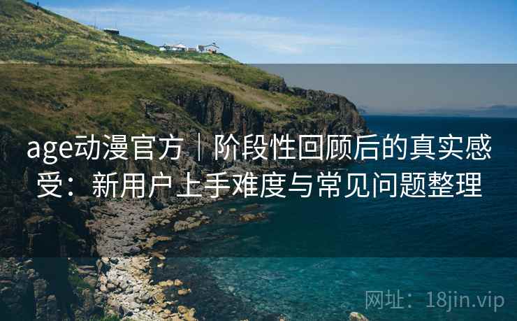 age动漫官方|阶段性回顾后的真实感受:新用户上手难度与常见问题整理 age动漫官方|阶段性回顾后的真实感受:新用户上手难度与常见问题整理