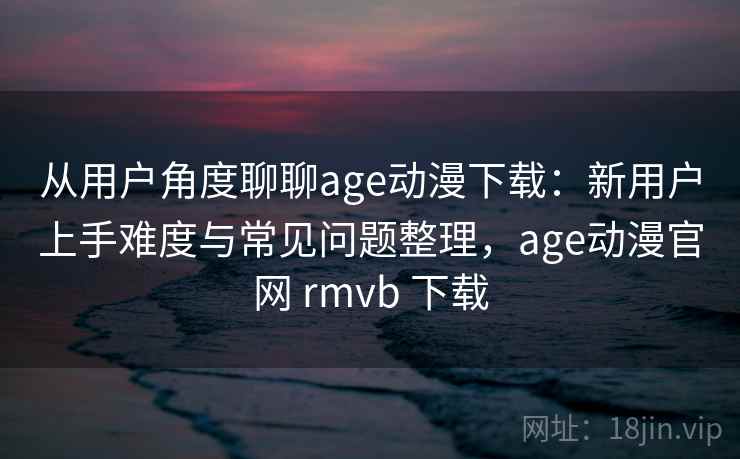 从用户角度聊聊age动漫下载：新用户上手难度与常见问题整理，age动漫官网 rmvb 下载