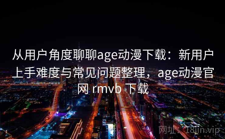 从用户角度聊聊age动漫下载：新用户上手难度与常见问题整理，age动漫官网 rmvb 下载